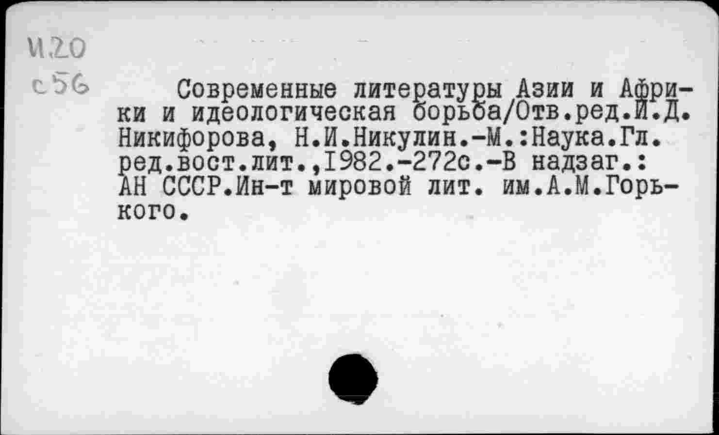 ﻿VI ,2.0
Современные литературы Азии и Африки и идеологическая борьоа/Отв.ред.и.Д. Никифорова, Н.И.Никулин.-М.:Наука.Гл. ред.вост.лит.,1982.-272с.-В надзаг.: АН СССР.Ин-т мировой лит. им.А.М.Горького.